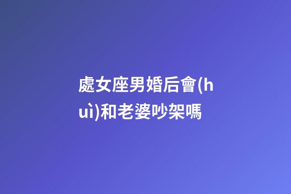 處女座男婚后會(huì)和老婆吵架嗎-第1張-星座運(yùn)勢(shì)-玄機(jī)派