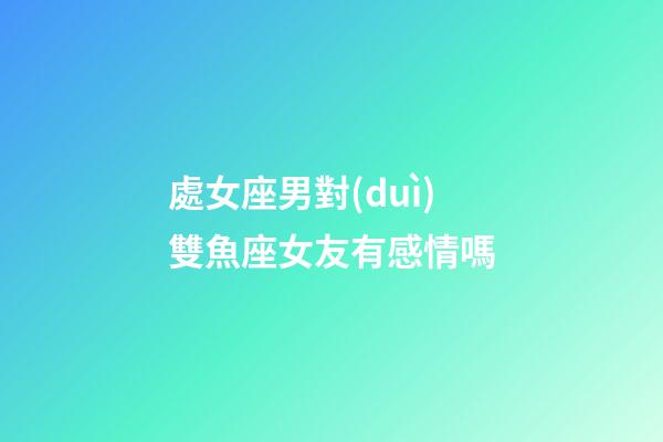 處女座男對(duì)雙魚座女友有感情嗎-第1張-星座運(yùn)勢(shì)-玄機(jī)派