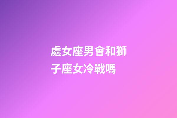 處女座男會和獅子座女冷戰嗎-第1張-星座運勢-玄機派