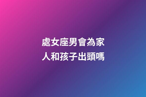 處女座男會為家人和孩子出頭嗎-第1張-星座運勢-玄機派