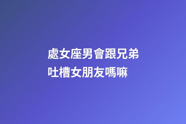 處女座男會跟兄弟吐槽女朋友嗎嘛-第1張-星座運勢-玄機派