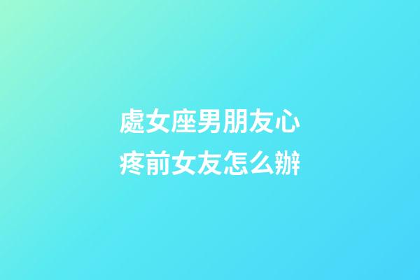 處女座男朋友心疼前女友怎么辦-第1張-星座運勢-玄機派