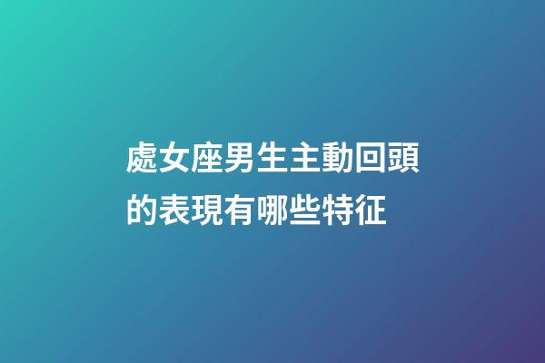 處女座男生主動回頭的表現有哪些特征-第1張-星座運勢-玄機派