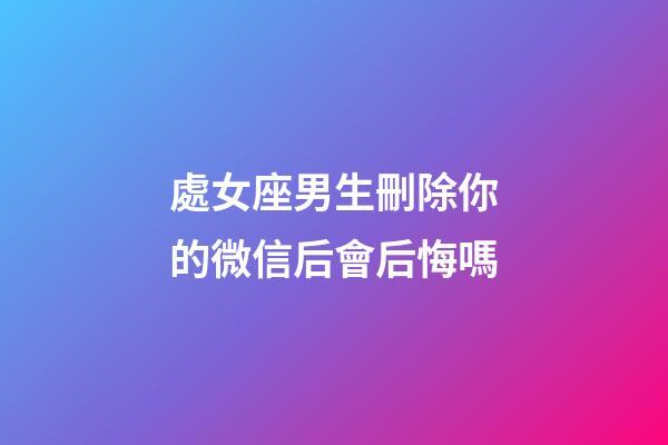 處女座男生刪除你的微信后會后悔嗎-第1張-星座運勢-玄機派