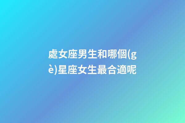處女座男生和哪個(gè)星座女生最合適呢-第1張-星座運(yùn)勢(shì)-玄機(jī)派