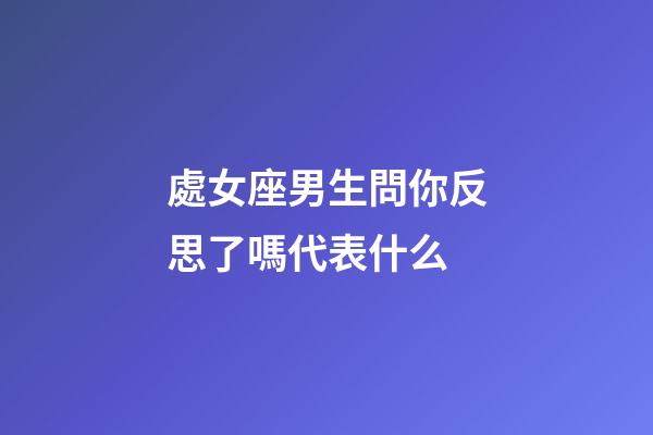處女座男生問你反思了嗎代表什么-第1張-星座運勢-玄機派