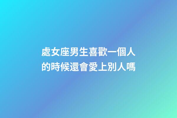 處女座男生喜歡一個人的時候還會愛上別人嗎-第1張-星座運勢-玄機派