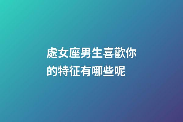 處女座男生喜歡你的特征有哪些呢-第1張-星座運勢-玄機派