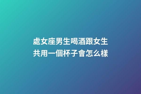 處女座男生喝酒跟女生共用一個杯子會怎么樣-第1張-星座運勢-玄機派