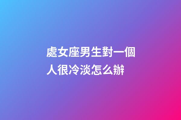 處女座男生對一個人很冷淡怎么辦-第1張-星座運勢-玄機派