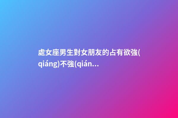 處女座男生對女朋友的占有欲強(qiáng)不強(qiáng)嘛為什么-第1張-星座運(yùn)勢-玄機(jī)派