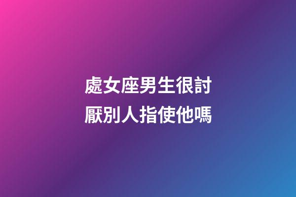 處女座男生很討厭別人指使他嗎-第1張-星座運勢-玄機派