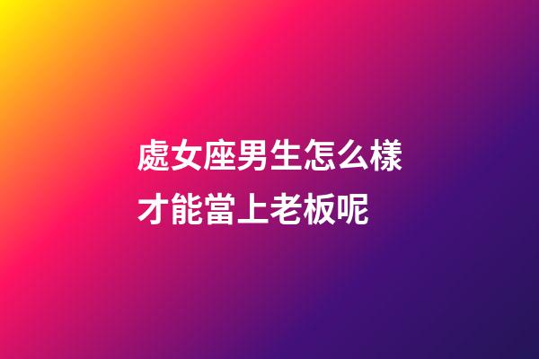 處女座男生怎么樣才能當上老板呢-第1張-星座運勢-玄機派