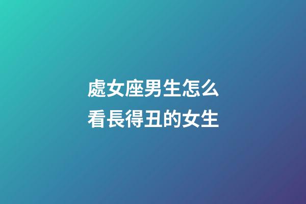 處女座男生怎么看長得丑的女生-第1張-星座運勢-玄機派