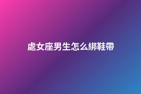 處女座男生怎么綁鞋帶-第1張-星座運勢-玄機派