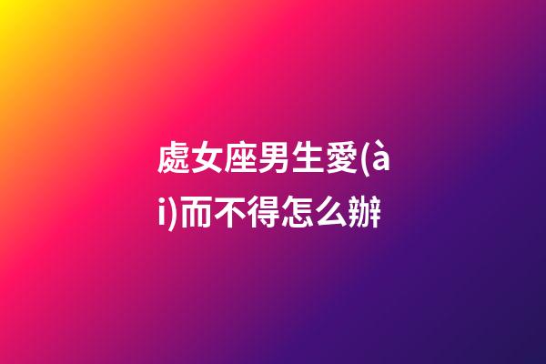 處女座男生愛(ài)而不得怎么辦-第1張-星座運(yùn)勢(shì)-玄機(jī)派