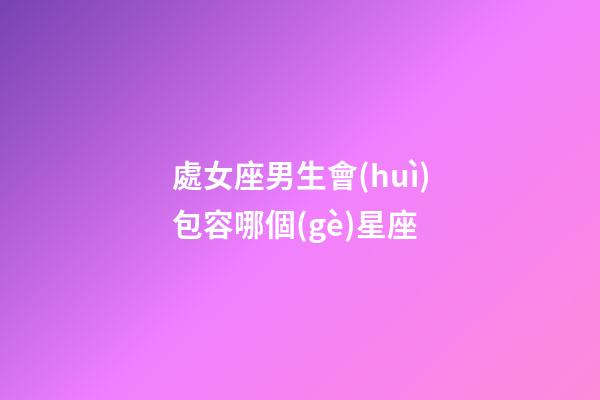 處女座男生會(huì)包容哪個(gè)星座-第1張-星座運(yùn)勢(shì)-玄機(jī)派