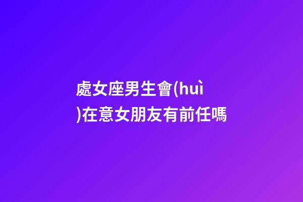 處女座男生會(huì)在意女朋友有前任嗎-第1張-星座運(yùn)勢(shì)-玄機(jī)派