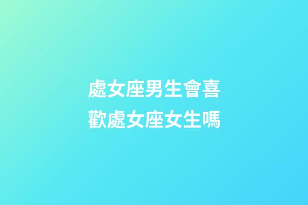 處女座男生會喜歡處女座女生嗎-第1張-星座運勢-玄機派