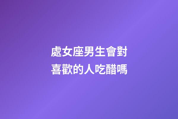處女座男生會對喜歡的人吃醋嗎-第1張-星座運勢-玄機派