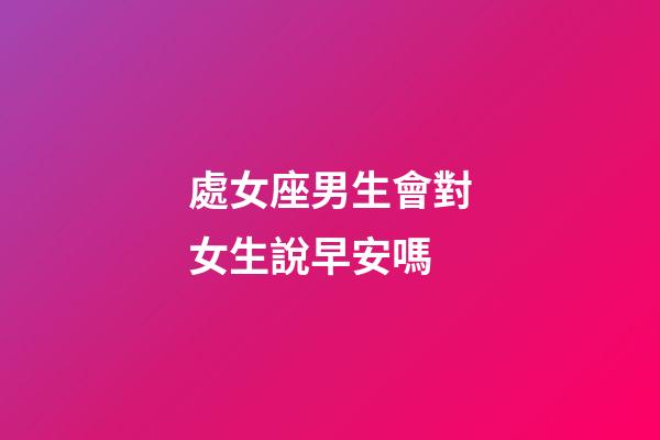 處女座男生會對女生說早安嗎-第1張-星座運勢-玄機派