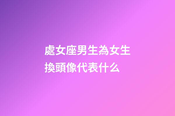 處女座男生為女生換頭像代表什么-第1張-星座運勢-玄機派