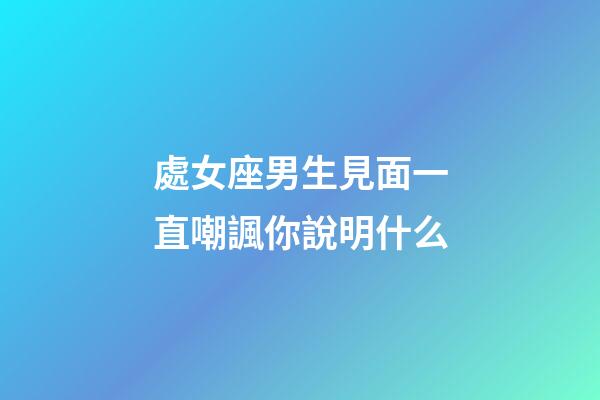 處女座男生見面一直嘲諷你說明什么-第1張-星座運勢-玄機派