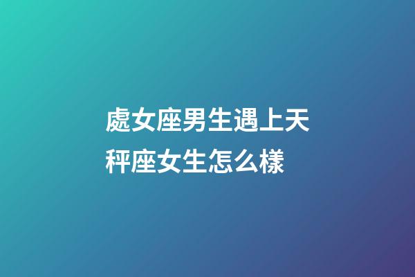 處女座男生遇上天秤座女生怎么樣-第1張-星座運勢-玄機派
