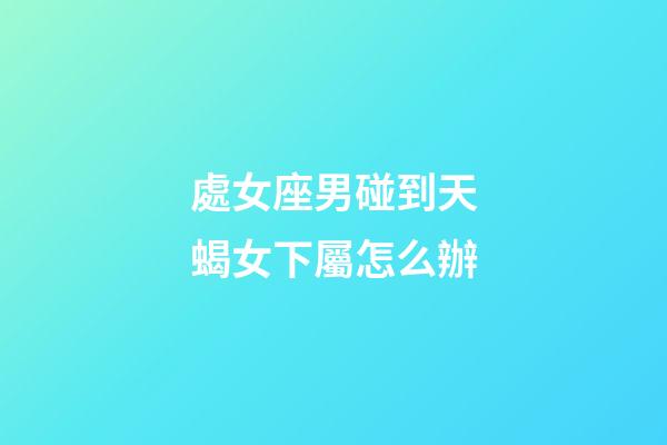 處女座男碰到天蝎女下屬怎么辦-第1張-星座運勢-玄機派