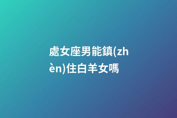 處女座男能鎮(zhèn)住白羊女嗎-第1張-星座運(yùn)勢-玄機(jī)派