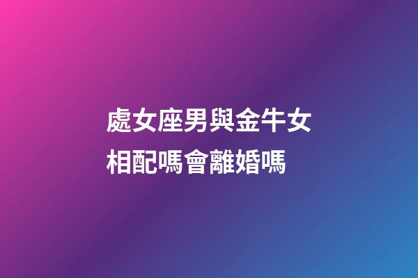 處女座男與金牛女相配嗎會離婚嗎-第1張-星座運勢-玄機派