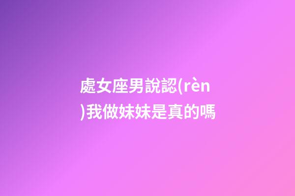 處女座男說認(rèn)我做妹妹是真的嗎-第1張-星座運(yùn)勢(shì)-玄機(jī)派