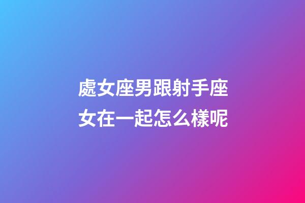 處女座男跟射手座女在一起怎么樣呢-第1張-星座運勢-玄機派