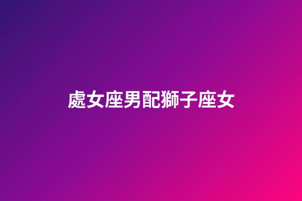處女座男配獅子座女（處座男怎么看獅子女）-第1張-星座運勢-玄機派