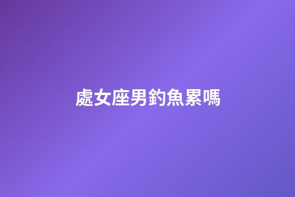 處女座男釣魚累嗎-第1張-星座運勢-玄機派