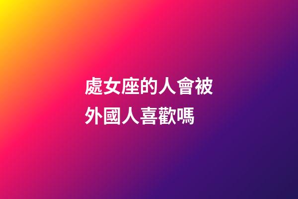 處女座的人會被外國人喜歡嗎-第1張-星座運勢-玄機派