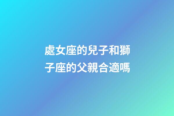 處女座的兒子和獅子座的父親合適嗎-第1張-星座運勢-玄機派