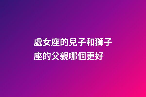 處女座的兒子和獅子座的父親哪個更好-第1張-星座運勢-玄機派