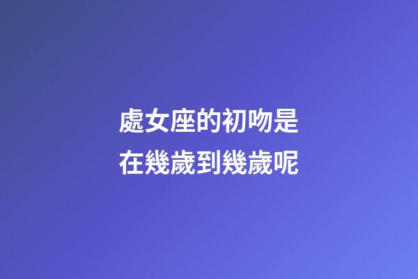 處女座的初吻是在幾歲到幾歲呢-第1張-星座運勢-玄機派