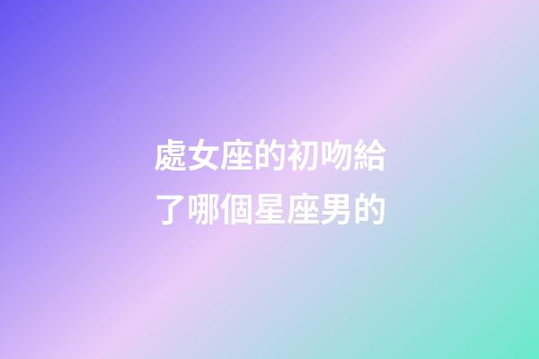 處女座的初吻給了哪個星座男的-第1張-星座運勢-玄機派