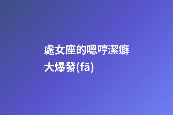 處女座的嗯哼潔癖大爆發(fā)-第1張-星座運(yùn)勢(shì)-玄機(jī)派