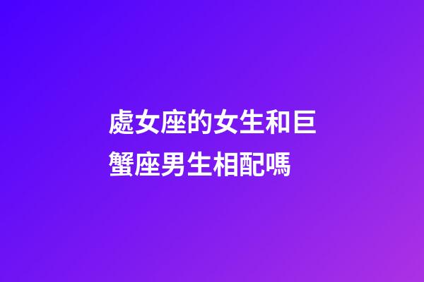 處女座的女生和巨蟹座男生相配嗎-第1張-星座運勢-玄機派