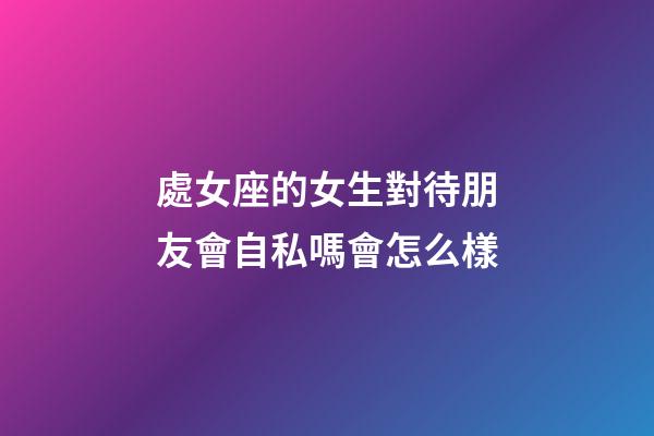 處女座的女生對待朋友會自私嗎會怎么樣-第1張-星座運勢-玄機派