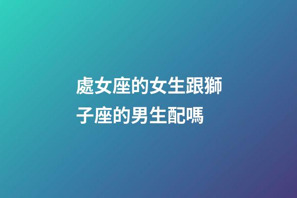 處女座的女生跟獅子座的男生配嗎-第1張-星座運勢-玄機派