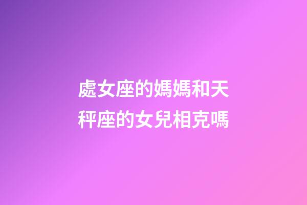 處女座的媽媽和天秤座的女兒相克嗎-第1張-星座運勢-玄機派