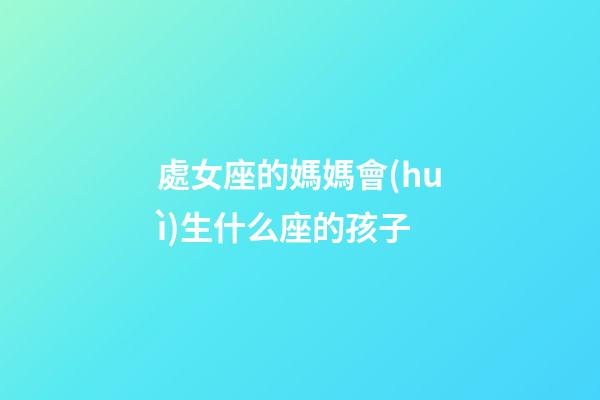 處女座的媽媽會(huì)生什么座的孩子-第1張-星座運(yùn)勢(shì)-玄機(jī)派