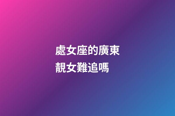 處女座的廣東靚女難追嗎-第1張-星座運勢-玄機派