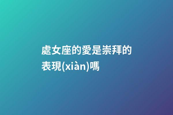 處女座的愛是崇拜的表現(xiàn)嗎-第1張-星座運勢-玄機派