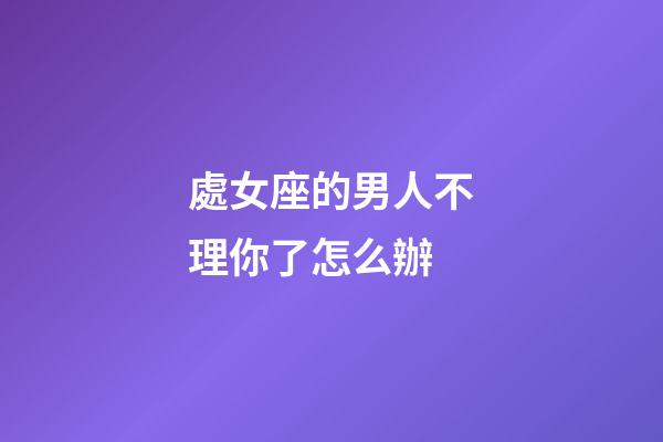 處女座的男人不理你了怎么辦-第1張-星座運勢-玄機派