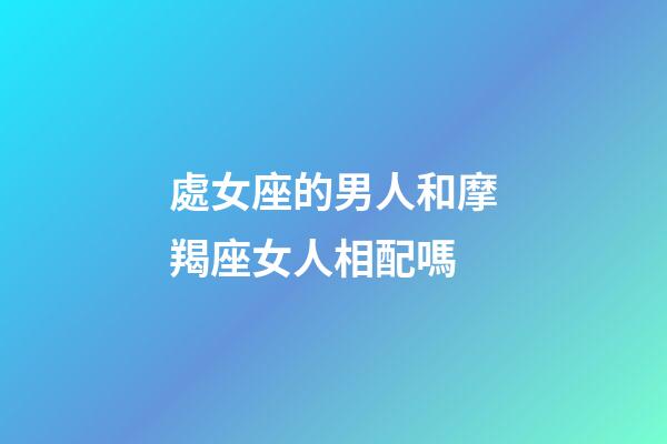處女座的男人和摩羯座女人相配嗎-第1張-星座運勢-玄機派